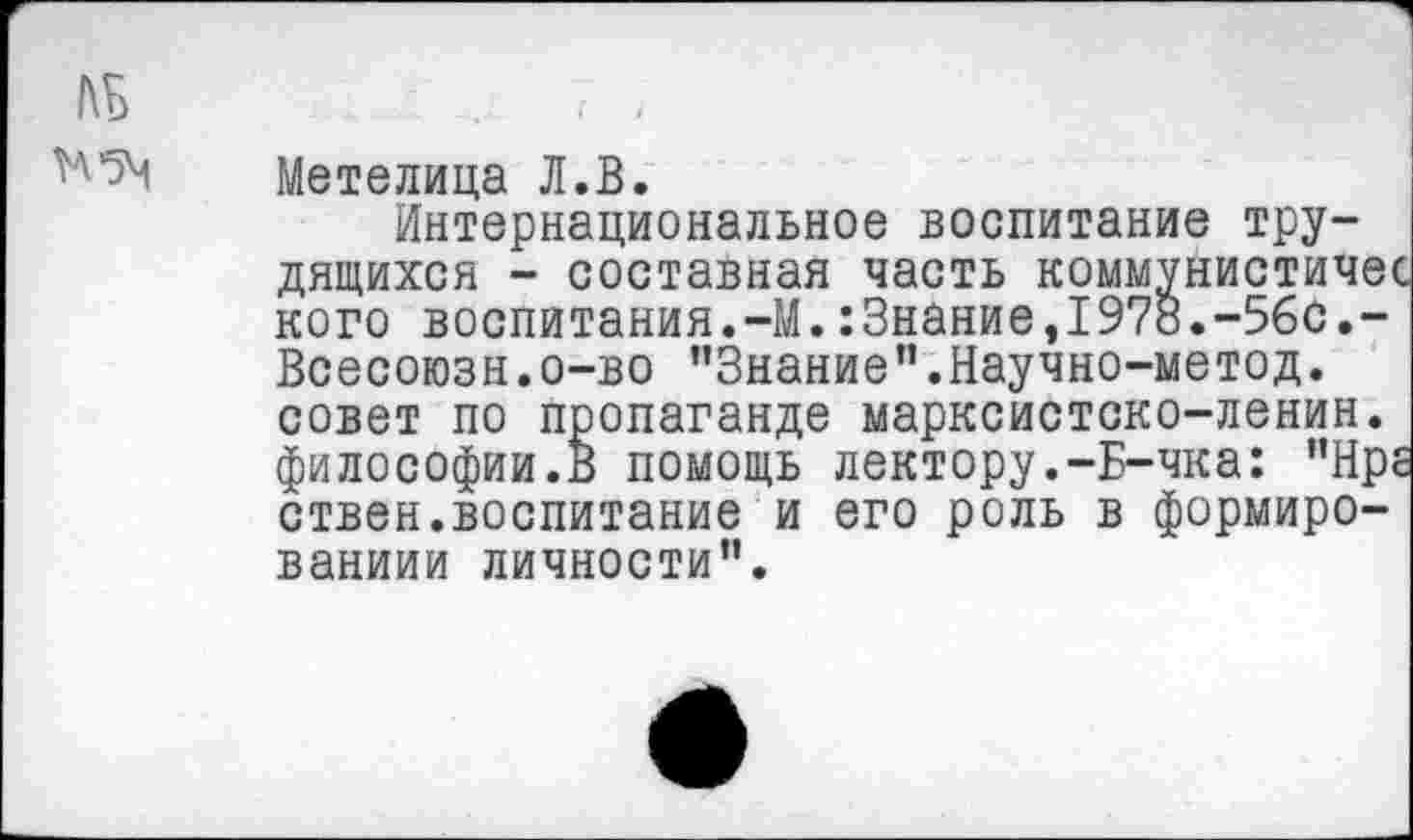 ﻿№ Н5М
Метелица Л.В.
Интернациональное воспитание трудящихся - составная часть коммунистичв' кого воспитания.-М.:3нание,1978.-5бс.-Всесоюзн.о-во "Знание”.Научно-метод. совет по пропаганде марксистско-ленин. философии.В помощь лектору.-Б-чка: ”Нр ствен.воспитание и его роль в формиро-ваниии личности".